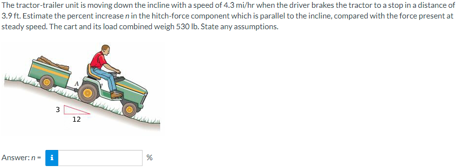 The tractor-trailer unit is moving down the incline with a speed of 4.3 mi/hr when the driver brakes the tractor to a stop in a distance of
3.9 ft. Estimate the percent increase n in the hitch-force component which is parallel to the incline, compared with the force present at
steady speed. The cart and its load combined weigh 530 Ib. State any assumptions.
3
12
Answer: n = i
