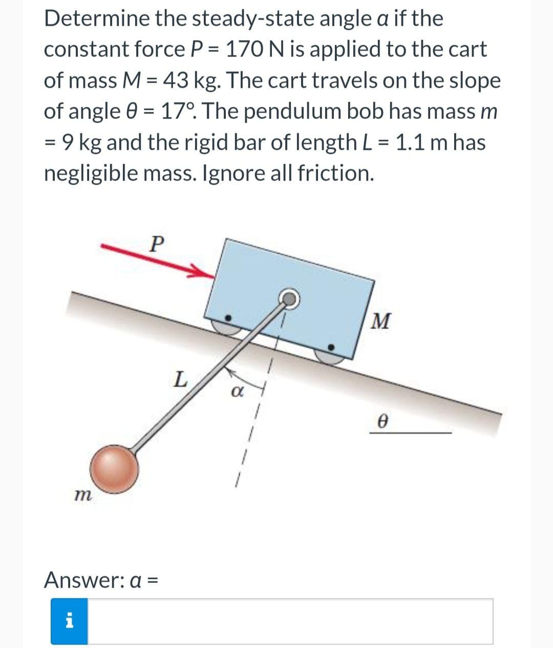 Determine the steady-state angle a if the
constant force P = 170 N is applied to the cart
of mass M = 43 kg. The cart travels on the slope
of angle 0 = 17°. The pendulum bob has mass m
= 9 kg and the rigid bar of length L = 1.1 m has
negligible mass. Ignore all friction.
M
L
m
Answer: a =
i
