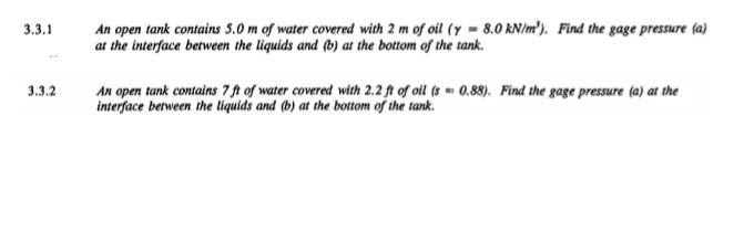 An open tank contains 5.0 m of water covered with 2 m of oil (y = 8.0 kN/m'). Find the gage pressure (a)
at the interface between the liquids and (b) at the bottom of the tank.
3,3.1
An open tank contains 7 ft of water covered with 2.2 ft of oil (s - 0.88). Find the gage pressure (a) at the
interface between the liquids and (b) at the bottom of the tank.
3.3.2
