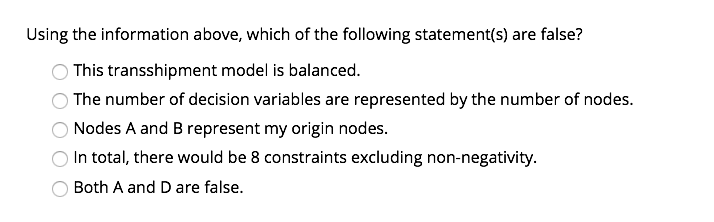 Using the information above, which of the following statement(s) are false?
This transshipment model is balanced.
The number of decision variables are represented by the number of nodes.
Nodes A and B represent my origin nodes.
In total, there would be 8 constraints excluding non-negativity.
Both A and D are false.