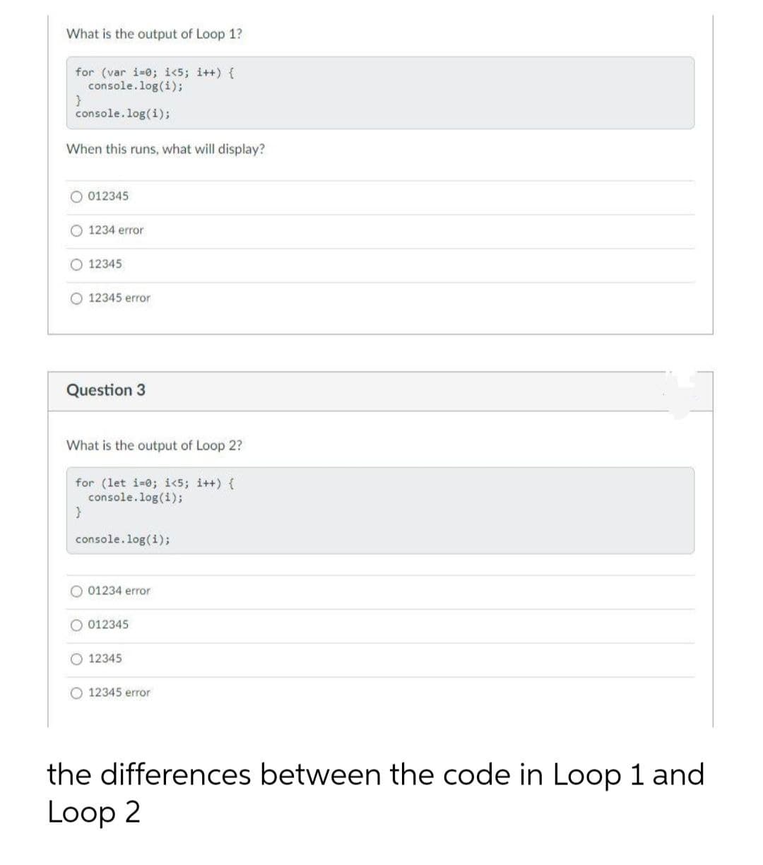 What is the output of Loop 1?
for (var i-0; i<5; i++) {
console.log(i);
}
console.log(i);
When this runs, what will display?
O 012345
O 1234 error
O 12345
O 12345 error
Question 3
What is the output of Loop 2?
for (let i-0; i<5; i++) {
console.log(i);
console.log(i);
O 01234 error
O 012345
O 12345
O 12345 error
the differences between the code in Loop 1 and
Loop 2
