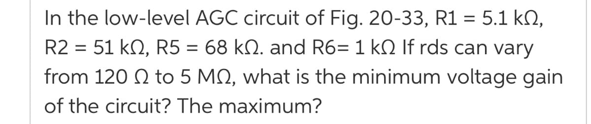 In the low-level AGC circuit of Fig. 20-33, R1 = 5.1 kQ,
R2 = 51 kN, R5 = 68 kN. and R6= 1 kN If rds can vary
from 120 Q to 5 MQ, what is the minimum voltage gain
of the circuit? The maximum?
