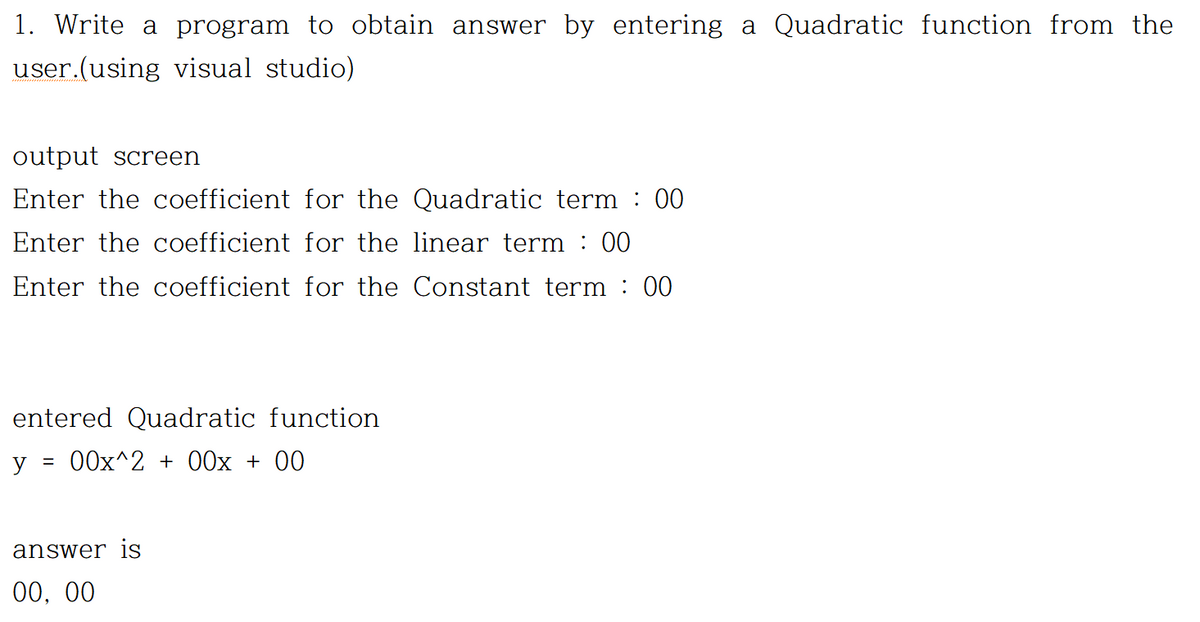 1. Write a program to obtain answer by entering a Quadratic function from the
user.(using visual studio)
output screen
Enter the coefficient for the Quadratic term : 00
Enter the coefficient for the linear term : 00
Enter the coefficient for the Constant term : 00
entered Quadratic function
y
= 00x^2 + 00x + 00
answer is
00, 00

