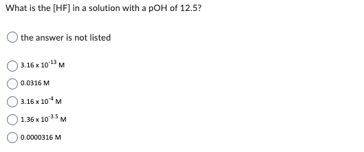 What is the [HF] in a solution with a pOH of 12.5?
the answer is not listed
3.16 x 10-13 M
0.0316 M
3.16 x 104 M
1.36 x 10.3.5 M
0.0000316 M