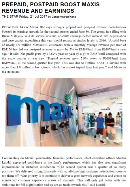 PREPAID, POSTPAID BOOST MAXIS
REVENUE AND EARNINGS
THE STAR Friday, 21 Jul 2017 by Ganeshwaran Kana
PETALING JAYA: Maxis Bhd says stronger prepaid and postpaid revenue contributions
boosted its earnings growth for the second quarter ended June 30. The group, in a filing with
Bursa Malaysia, said its service revenue, absolute earmings before interest, tax, depreciation
and base capital expenditure this year would remain at similar levels to 2016. "A solid base
of nearly 1.9 million MaxisONE customers with a monthly average revenue per user of
RM120 has led our postpaid revenue to grow by 2% to RM998mil from RM978mil a year
ago," it said. Net profit grew by 17.62% year-on-year (y-o-y) to RM574mil compared with
the same quarter a year ago. "Prepaid revenue grew 2.9% y-o-y to RM984mil from
RM956mil in the second quarter last year. This was due to Hotlink FAST, a service with
more than 1.8 million subscriptions, which has almost tripled from last year." said Maxis in
the statement.
maxis
KL
Commenting on Maxis' year-to-date financial performance, chief executive officer Morten
Lundal expressed confidence in the fim's performance, which has also seen significant
improvement in customer satisfaction. "The second quarter was a quarter of so many
positives. We delivered strong financials with an all-time high customer satisfaction score to
top them off. "Our priority is to continue to deliver a great network experience and create an
unmatched customer experience across all channels. This will only get better with our
ambitions for full digitalisation and we are on track towards this," said Lundal.
