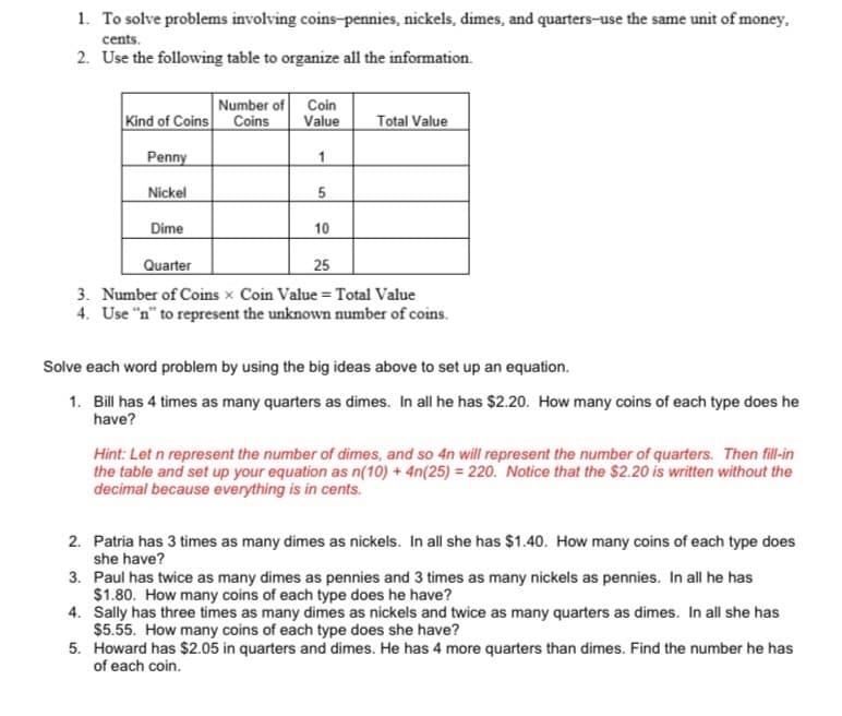 1. To solve problems involving coins-pennies, nickels, dimes, and quarters-use the same unit of money.
cents.
2. Use the following table to organize all the information.
Kind of Coins
Penny
Nickel
Dime
Number of
Coins
Coin
Value
1
5
10
Total Value
Quarter
25
3. Number of Coins x Coin Value = Total Value
4. Use "n" to represent the unknown number of coins.
Solve each word problem by using the big ideas above to set up an equation.
1. Bill has 4 times as many quarters as dimes. In all he has $2.20. How many coins of each type does he
have?
Hint: Let n represent the number of dimes, and so 4n will represent the number of quarters. Then fill-in
the table and set up your equation as n(10) + 4n(25) = 220. Notice that the $2.20 is written without the
decimal because everything is in cents.
2. Patria has 3 times as many dimes as nickels. In all she has $1.40. How many coins of each type does
she have?
3. Paul has twice as many dimes as pennies and 3 times as many nickels as pennies. In all he has
$1.80. How many coins of each type does he have?
4. Sally has three times as many dimes as nickels and twice as many quarters as dimes. In all she has
$5.55. How many coins of each type does she have?
5. Howard has $2.05 in quarters and dimes. He has 4 more quarters than dimes. Find the number he has
of each coin.