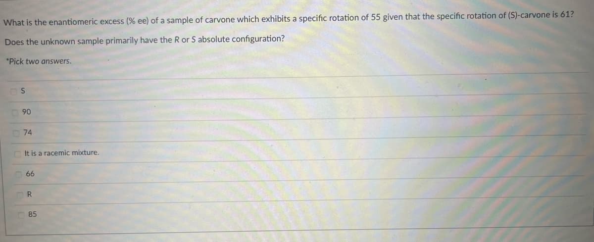 What is the enantiomeric excess (% ee) of a sample of carvone which exhibits a specific rotation of 55 given that the specific rotation of (S)-carvone is 61?
Does the unknown sample primarily have the R or S absolute configuration?
*Pick two answers.
S
90
90
74
It is a racemic mixture.
66
R
85