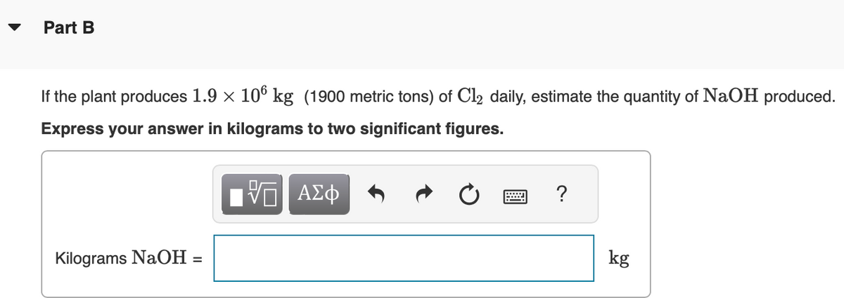 Part B
If the plant produces 1.9 × 106 kg (1900 metric tons) of Cl2 daily, estimate the quantity of NaOH produced.
Express your answer in kilograms to two significant figures.
ΓΠ ΑΣΦ
Kilograms NaOH
?
kg