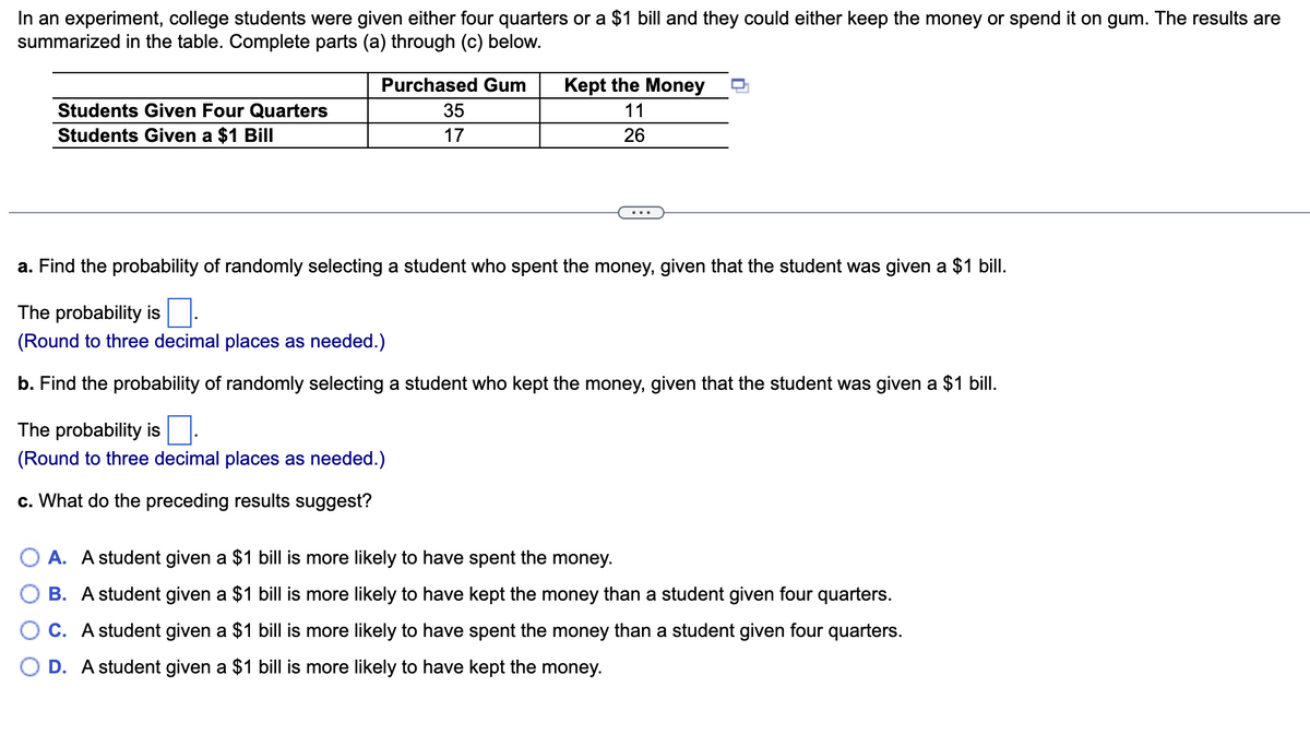 In an experiment, college students were given either four quarters or a $1 bill and they could either keep the money or spend it on gum. The results are
summarized in the table. Complete parts (a) through (c) below.
Purchased Gum
Kept the Money
Students Given Four Quarters
35
11
Students Given a $1 Bill
17
26
...
a. Find the probability of randomly selecting a student who spent the money, given that the student was given a $1 bill.
The probability is:
(Round to three decimal places as needed.)
b. Find the probability of randomly selecting a student who kept the money, given that the student was given a $1 bill.
The probability is
(Round to three decimal places as needed.)
c. What do the preceding results suggest?
O A. A student given a $1 bill is more likely to have spent the money.
B. A student given a $1 bill is more likely to have kept the money than a student given four quarters.
C. A student given a $1 bill is more likely to have spent the money than a student given four quarters.
O D. A student given a $1 bill is more likely to have kept the money.
