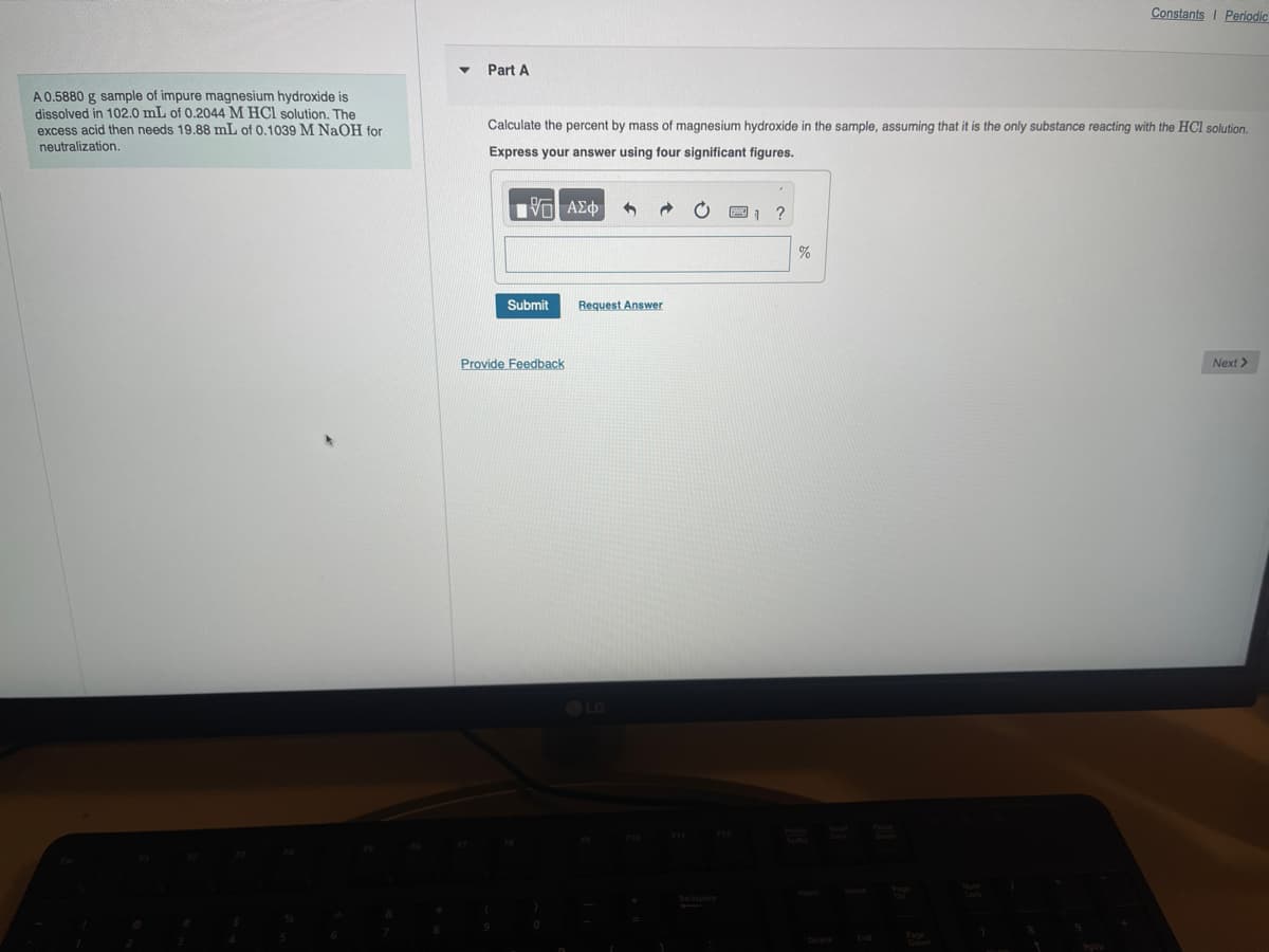 Part A
Constants I Periodic
A 0.5880 g sample of impure magnesium hydroxide is
dissolved in 102.0 mL of 0.2044 M HCl solution. The
excess acid then needs 19.88 mL of 0.1039 M NaOH for
neutralization.
Calculate the percent by mass of magnesium hydroxide in the sample, assuming that it is the only substance reacting with the HCl solution.
Express your answer using four significant figures.
ΜΕ ΑΣΦ
Submit
Request Answer
Provide Feedback
LG
Backspace
F12
1 ?
%
Delete
End
Down
Next >