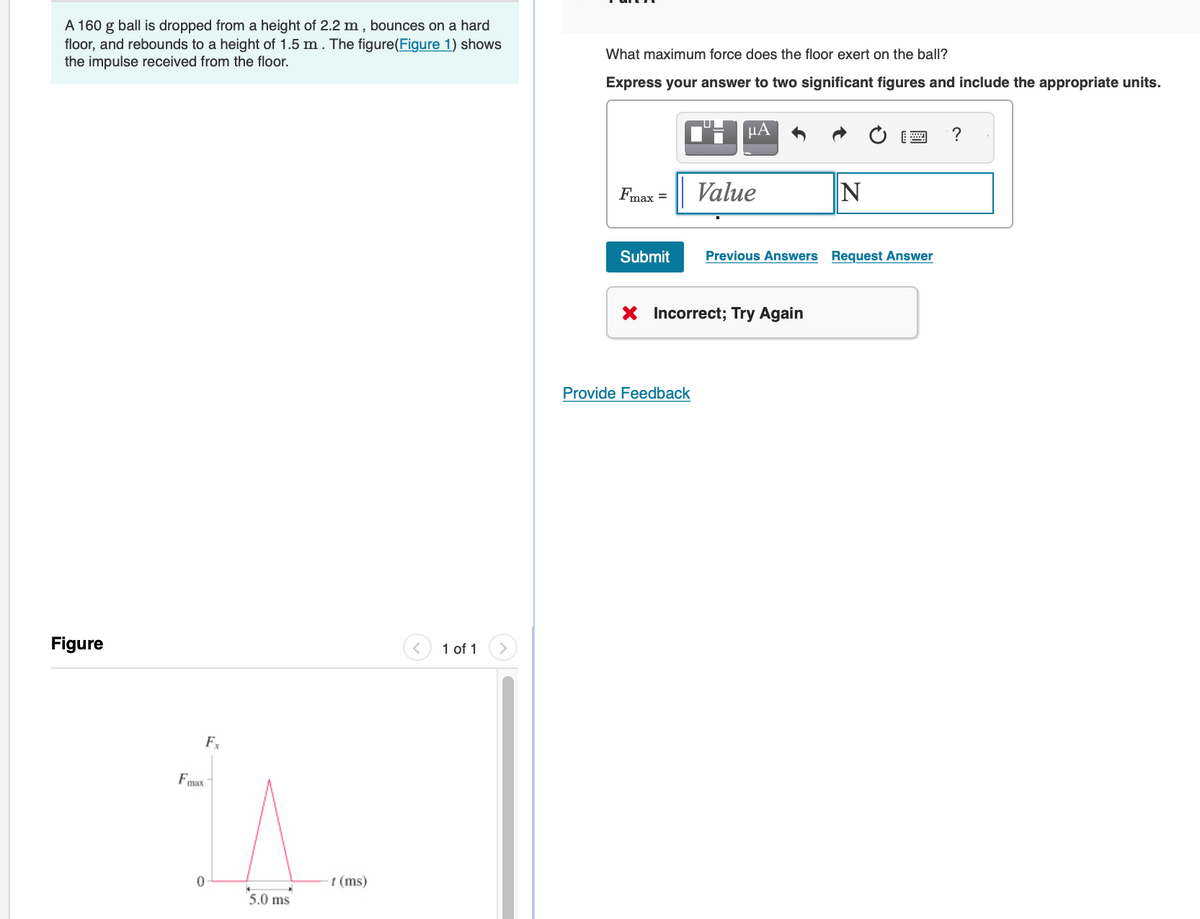 A 160 g ball is dropped from a height of 2.2 m, bounces on a hard
floor, and rebounds to a height of 1.5 m. The figure(Figure 1) shows
the impulse received from the floor.
Figure
Fmax
0
Fx
5.0 ms
t (ms)
1 of 1
What maximum force does the floor exert on the ball?
Express your answer to two significant figures and include the appropriate units.
Fmax =
Submit
μA
Provide Feedback
Value
X Incorrect; Try Again
N
Previous Answers Request Answer
?