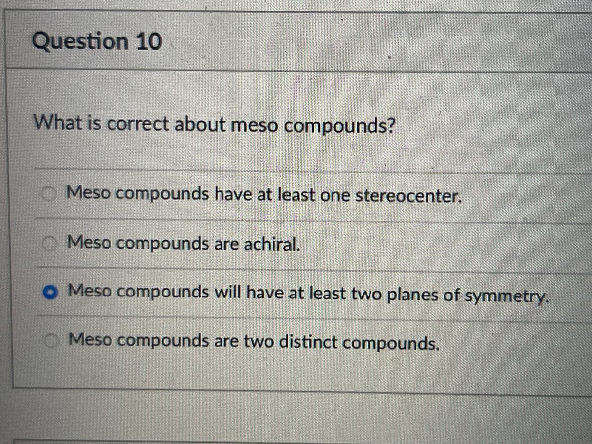 Question 10
What is correct about meso compounds?
Meso compounds have at least one stereocenter.
Meso compounds are achiral.
• Meso compounds will have at least two planes of symmetry.
Meso compounds are two distinct compounds.