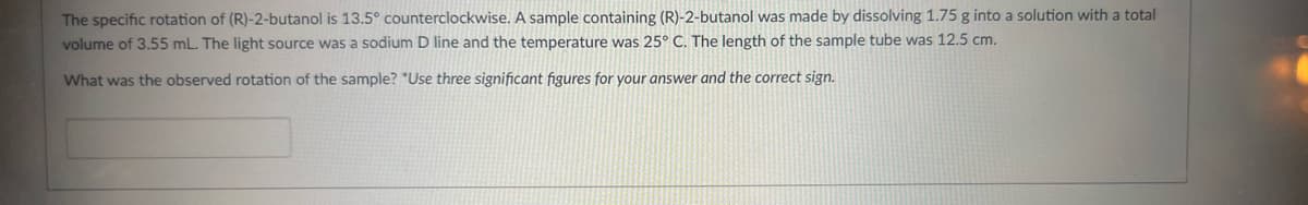 The specific rotation of (R)-2-butanol is 13.5° counterclockwise. A sample containing (R)-2-butanol was made by dissolving 1.75 g into a solution with a total
volume of 3.55 mL. The light source was a sodium D line and the temperature was 25° C. The length of the sample tube was 12.5 cm.
What was the observed rotation of the sample? "Use three significant figures for your answer and the correct sign.