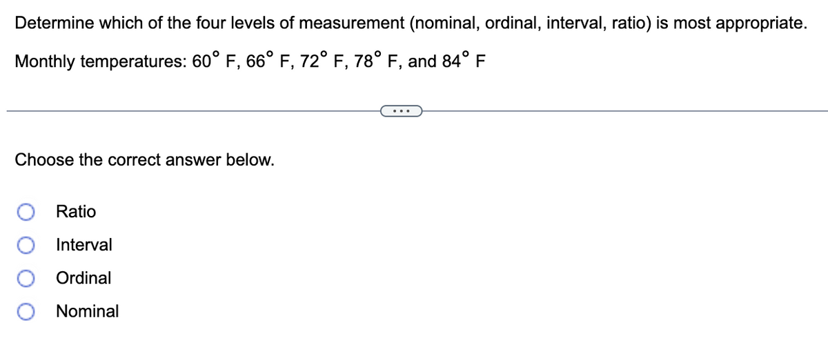 Determine which of the four levels of measurement (nominal, ordinal, interval, ratio) is most appropriate.
Monthly temperatures: 60° F, 66° F, 72° F, 78° F, and 84° F
Choose the correct answer below.
Ratio
Interval
Ordinal
Nominal
