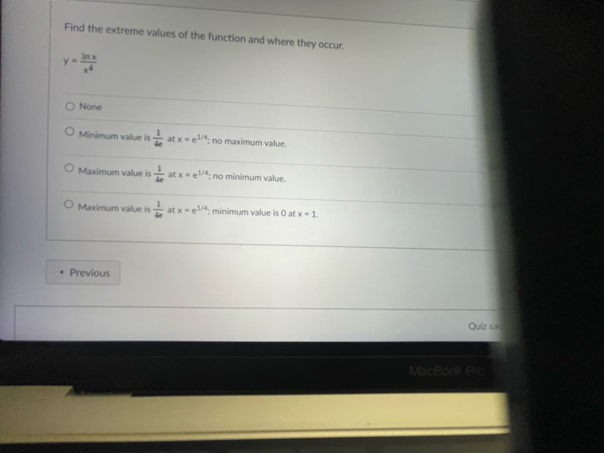 Find the extreme values of the function and where they occur.
y=
Inx
x4
O None
O Minimum value is at x = e¹/4; no maximum value.
4e
O Maximum value is at x = e1¹/4; no minimum value.
O Maximum value is
< Previous
1
4e
at x = e¹/4; minimum value is 0 at x = 1.
Quiz sa
MacBook Pro