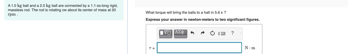 A 1.0 kg ball and a 2.0 kg ball are connected by a 1.1-m-long rigid,
massless rod. The rod is rotating cw about its center of mass at 20
rpm.
What torque will bring the balls to a halt in 5.6 s?
Express your answer in newton-meters to two significant figures.
ΠΑΣΦ
T =
?
N.m