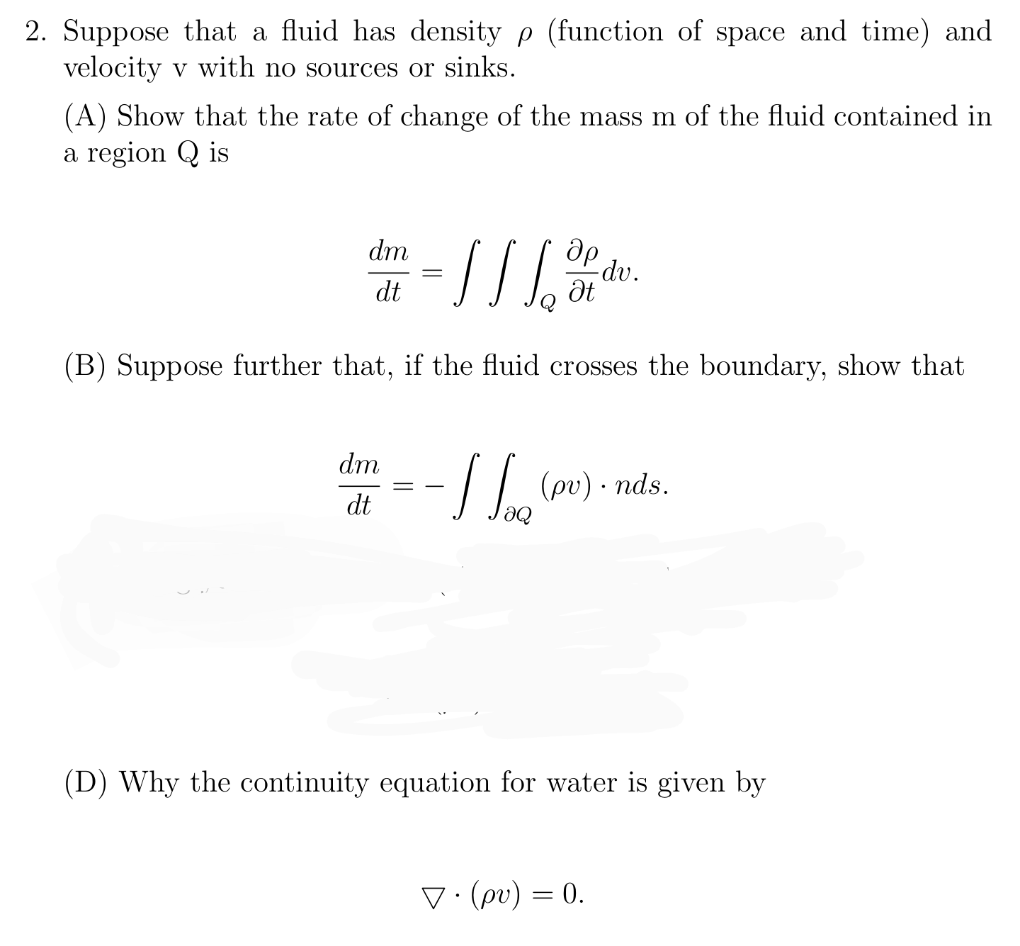 Suppose that a fluid has density p (function of space and time) and
velocity v with no sources or sinks.
(A) Show that the rate of change of the mass m of the fluid contained in
a region Q is
dm
dp
-dv.
dt
(B) Suppose further that, if the fluid crosses the boundary, show that
dm
- / | (pv) - nds.
= -
dt
(D) Why the continuity equation for water is given by
V:(pv) = 0.
