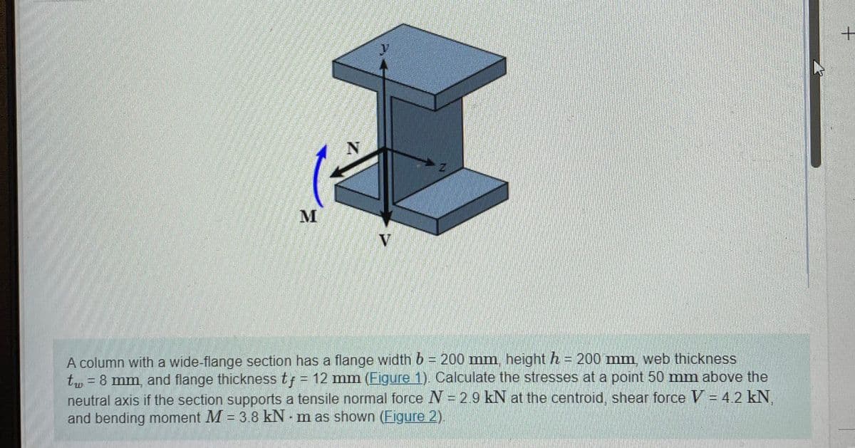 M
N
V
A column with a wide-flange section has a flange width b = 200 mm, height h = 200 mm, web thickness
t = 8 mm, and flange thickness tf = 12 mm (Figure 1). Calculate the stresses at a point 50 mm above the
neutral axis if the section supports a tensile normal force N = 2.9 kN at the centroid, shear force V = 4.2 kN.
and bending moment M = 3.8 kNm as shown (Figure 2).
+