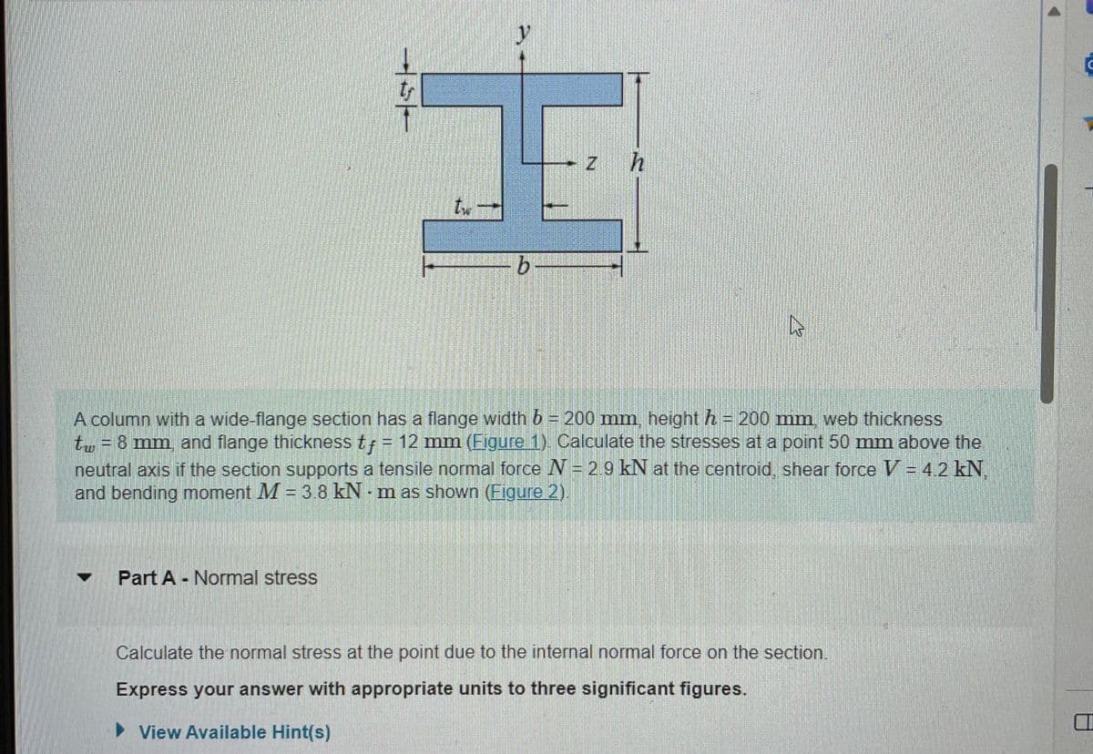 tr
I
Z
Part A Normal stress
W
A column with a wide-flange section has a flange width b = 200 mm, height h = 200 mm, web thickness
tw = 8 mm, and flange thickness t = 12 mm (Eigure 1). Calculate the stresses at a point 50 mm above the
neutral axis if the section supports a tensile normal force N = 2.9 kN at the centroid, shear force V = 4.2 kN,
and bending moment M = 3.8 kNm as shown (Figure 2).
Calculate the normal stress at the point due to the internal normal force on the section.
Express your answer with appropriate units to three significant figures.
► View Available Hint(s)