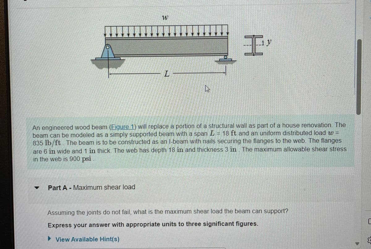 W
Part A - Maximum shear load
L
D
I'
An engineered wood beam (Figure 1) will replace a portion of a structural wall as part of a house renovation. The
beam can be modeled as a simply supported beam with a span L = 18 ft and an uniform distributed load w=
835 lb/ft The beam is to be constructed as an I-beam with nails securing the flanges to the web. The flanges
are 6 in wide and 1 in thick. The web has depth 18 in and thickness 3 in. The maximum allowable shear stress
in the web is 900 psi
Assuming the joints do not fail, what is the maximum shear load the beam can support?
Express your answer with appropriate units to three significant figures.
View Available Hint(s)