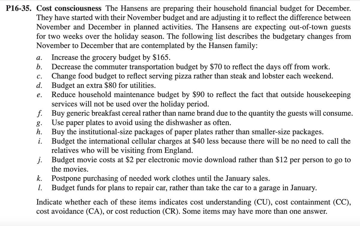 P16-35. Cost consciousness The Hansens are preparing their household financial budget for December.
They have started with their November budget and are adjusting it to reflect the difference between
November and December in planned activities. The Hansens are expecting out-of-town guests
for two weeks over the holiday season. The following list describes the budgetary changes from
November to December that are contemplated by the Hansen family:
a.
Increase the grocery budget by $165.
b. Decrease the commuter transportation budget by $70 to reflect the days off from work.
c. Change food budget to reflect serving pizza rather than steak and lobster each weekend.
Budget an extra $80 for utilities.
d.
e.
Reduce household maintenance budget by $90 to reflect the fact that outside housekeeping
services will not be used over the holiday period.
f. Buy generic breakfast cereal rather than name brand due to the quantity the guests will consume.
Use paper plates to avoid using the dishwasher as often.
g.
h.
i.
Buy the institutional-size packages of paper plates rather than smaller-size packages.
Budget the international cellular charges at $40 less because there will be no need to call the
relatives who will be visiting from England.
j. Budget movie costs at $2 per electronic movie download rather than $12 per person to go to
the movies.
k. Postpone purchasing of needed work clothes until the January sales.
1. Budget funds for plans to repair car, rather than take the car to a garage in January.
Indicate whether each of these items indicates cost understanding (CU), cost containment (CC),
cost avoidance (CA), or cost reduction (CR). Some items may have more than one answer.