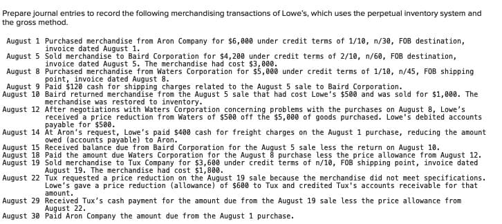 Prepare journal entries to record the following merchandising transactions of Lowe's, which uses the perpetual inventory system and
the gross method.
August 1 Purchased merchandise from Aron Company for $6,000 under credit terms of 1/10, n/30, FOB destination,
invoice dated August 1.
August 5 Sold merchandise to Baird Corporation for $4,200 under credit terms of 2/10, n/60, FOB destination,
invoice dated August 5. The merchandise had cost $3,000.
August 8 Purchased merchandise from Waters Corporation for $5,000 under credit terms of 1/10, n/45, FOB shipping
point, invoice dated August 8.
August 9 Paid $120 cash for shipping charges related to the August 5 sale to Baird Corporation.
August 10 Baird returned merchandise from the August 5 sale that had cost Lowe's $500 and was sold for $1,000. The
merchandise was restored to inventory.
August 12 After negotiations with Waters Corporation concerning problems with the purchases on August 8, Lowe's
received a price reduction from Waters of $500 off the $5,000 of goods purchased. Lowe's debited accounts
payable for $500.
August 14 At Aron's request, Lowe's paid $400 cash for freight charges on the August 1 purchase, reducing the amount
owed (accounts payable) to Aron.
August 15 Received balance due from Baird Corporation for the August 5 sale less the return on August 10.
August 18 Paid the amount due Waters Corporation for the August 8 purchase less the price allowance from August 12.
August 19 Sold merchandise to Tux Company for $3,600 under credit terms of n/10, FOB shipping point, invoice dated
August 19. The merchandise had cost $1,800.
August 22 Tux requested a price reduction on the August 19 sale because the merchandise did not meet specifications.
Lowe's gave a price reduction (allowance) of $600 to Tux and credited Tux's accounts receivable for that
amount.
August 29 Received Tux's cash payment for the amount due from the August 19 sale less the price allowance from
August 22.
August 30 Paid Aron Company the amount due from the August 1 purchase.