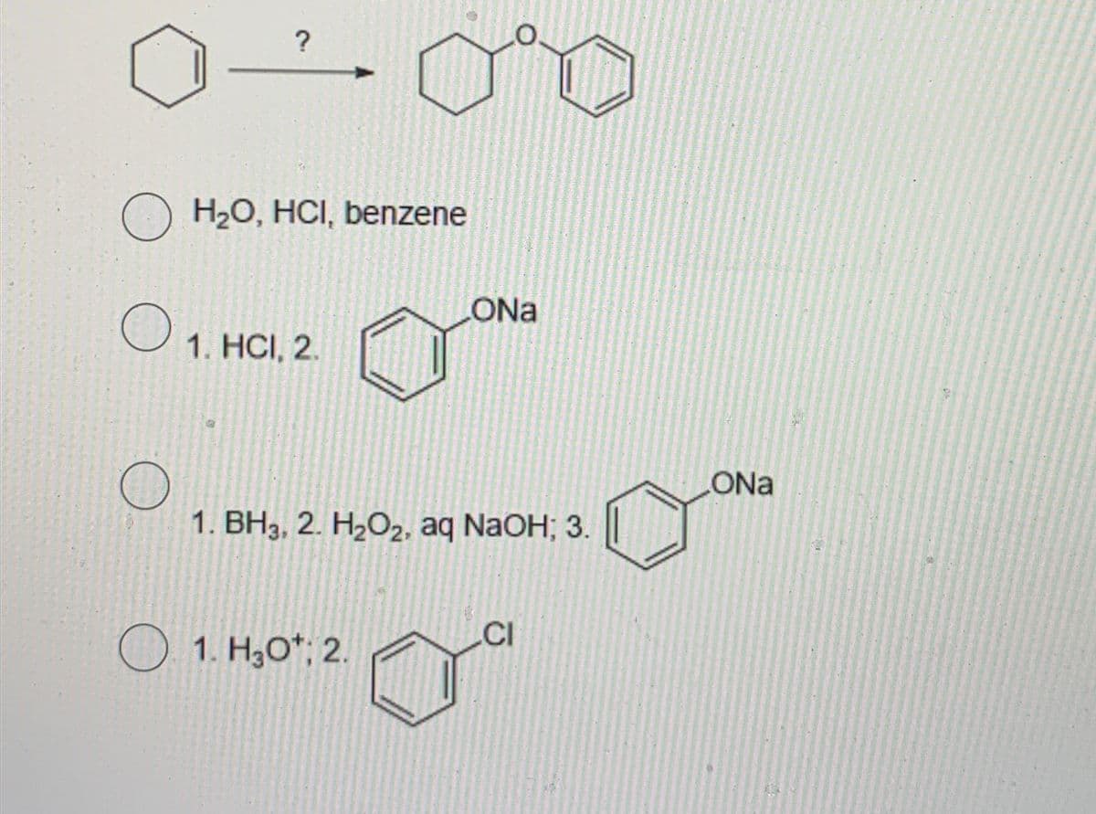 ?
H₂O, HCI, benzene
ONa
О
1. HCI, 2.
1. BH3, 2. H2O2, aq NaOH; 3.
1. H3O+; 2.
CI
ONa