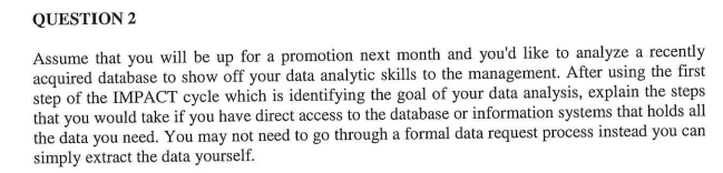 QUESTION 2
Assume that you will be up for a promotion next month and you'd like to analyze a recently
acquired database to show off your data analytic skills to the management. After using the first
step of the IMPACT cycle which is identifying the goal of your data analysis, explain the steps
that you would take if you have direct access to the database or information systems that holds all
the data you need. You may not need to go through a formal data request process instead you can
simply extract the data yourself.
