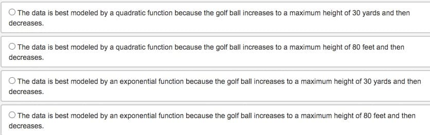 The data is best modeled by a quadratic function because the golf ball increases to a maximum height of 30 yards and then
decreases.
O The data is best modeled by a quadratic function because the golf ball increases to a maximum height of 80 feet and then
decreases.
The data is best modeled by an exponential function because the golf ball increases to a maximum height of 30 yards and then
decreases.
The data is best modeled by an exponential function because the golf ball increases to a maximum height of 80 feet and then
decreases.