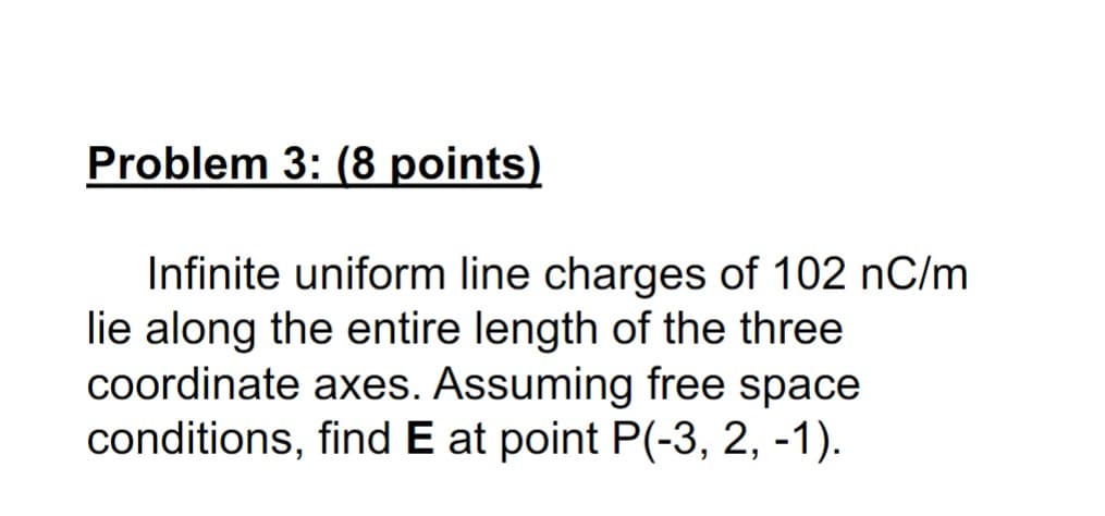 Problem 3: (8 points)
Infinite uniform line charges of 102 nC/m
lie along the entire length of the three
coordinate axes. Assuming free space
conditions, find E at point P(-3, 2, -1).