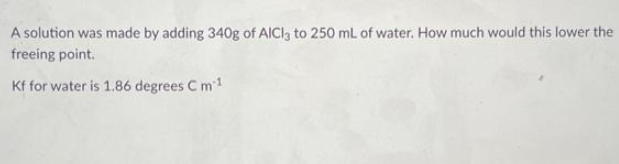 A solution was made by adding 340g of AlCl3 to 250 mL of water. How much would this lower the
freeing point.
Kf for water is 1.86 degrees C m-1