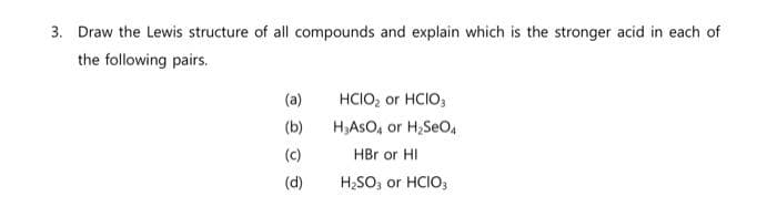 3. Draw the Lewis structure of all compounds and explain which is the stronger acid in each of
the following pairs.
(a)
(b)
(c)
(d)
HClO₂ or HCIO3
H₂ASO4 or H₂SeO₁
HBr or HI
H₂SO3 or HCIO3