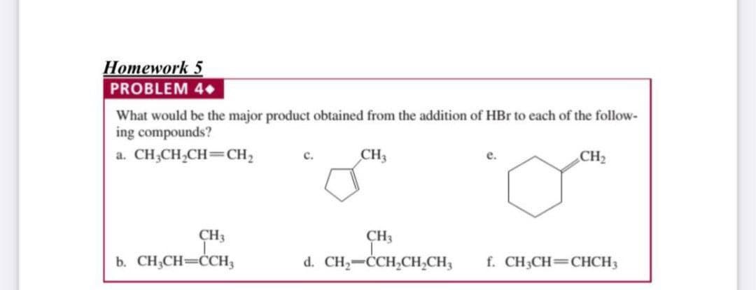 Ноmework 5
PROBLEM 4.
What would be the major product obtained from the addition of HBr to each of the follow-
ing compounds?
a. CH;CH,CH=CH,
CH3
CH2
е.
CH3
CH3
b. CH;CH=ĊCH3
d. CH,-CCH,CH,CH,
f. CH3CH=CHCH3
