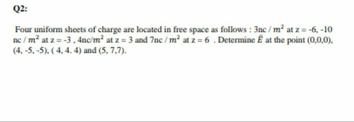 Q2:
Four uniform sheets of charge are located in free space as follows : 3nc / m? at z = -6, -10
ne / m² at z = -3, 4nc/m? at z = 3 and 7nc / m² at z = 6 . Determine E at the point (0,0,0).
(4, -5, -5), (4, 4. 4) and (5, 7,7).
