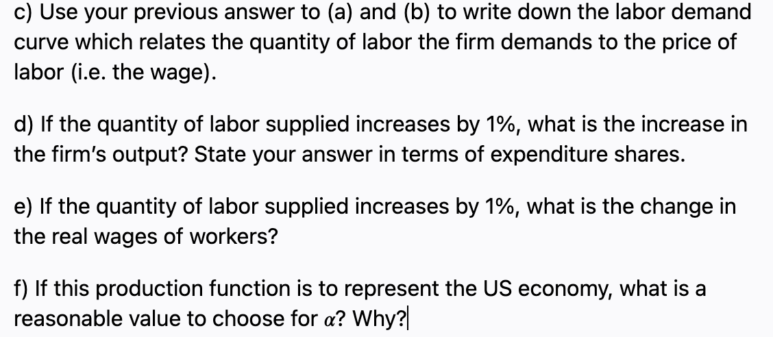 c) Use your previous answer to (a) and (b) to write down the labor demand
curve which relates the quantity of labor the firm demands to the price of
labor (i.e. the wage).
d) If the quantity of labor supplied increases by 1%, what is the increase in
the firm's output? State your answer in terms of expenditure shares.
e) If the quantity of labor supplied increases by 1%, what is the change in
the real wages of workers?
f) If this production function is to represent the US economy, what is a
reasonable value to choose for a? Why?

