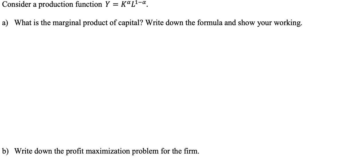 Consider a production function Y = KªL1-«.
a) What is the marginal product of capital? Write down the formula and show your working.
b) Write down the profit maximization problem for the firm.
