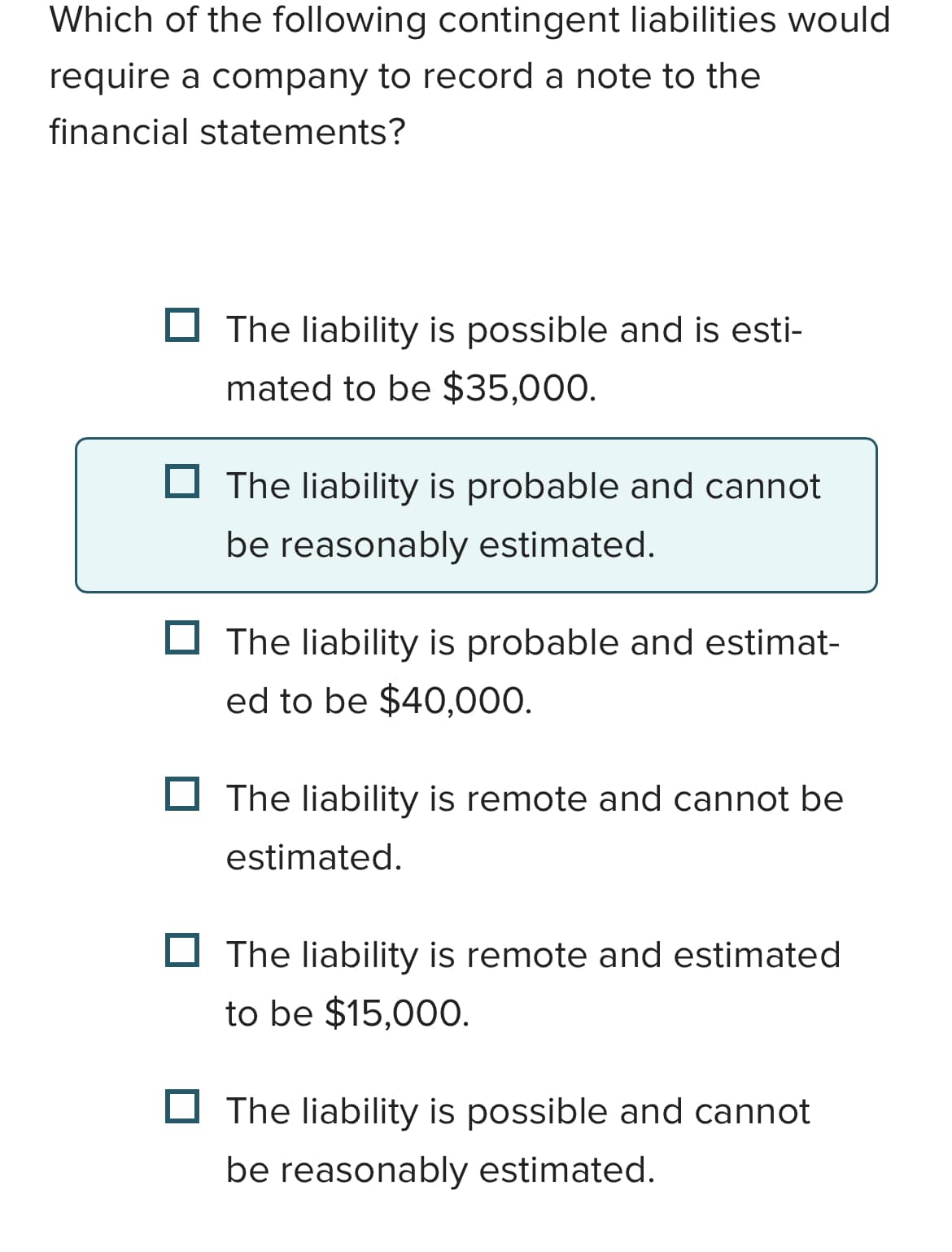 Which of the following contingent liabilities would
require a company to record a note to the
financial statements?
The liability is possible and is esti-
mated to be $35,000.
The liability is probable and cannot
be reasonably estimated.
The liability is probable and estimat-
ed to be $40,000.
The liability is remote and cannot be
estimated.
The liability is remote and estimated
to be $15,000.
The liability is possible and cannot
be reasonably estimated.