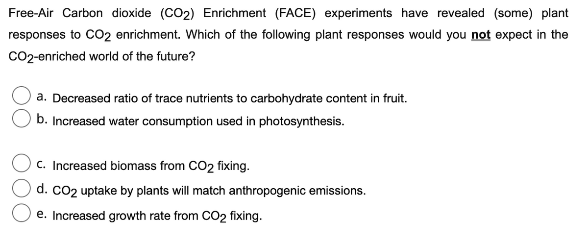 Free-Air Carbon dioxide (CO2) Enrichment (FACE) experiments have revealed (some) plant
responses to CO2 enrichment. Which of the following plant responses would you not expect in the
CO2-enriched world of the future?
a. Decreased ratio of trace nutrients to carbohydrate content in fruit.
b. Increased water consumption used in photosynthesis.
C. Increased biomass from CO2 fixing.
d. CO2 uptake by plants will match anthropogenic emissions.
e. Increased growth rate from CO2 fixing.