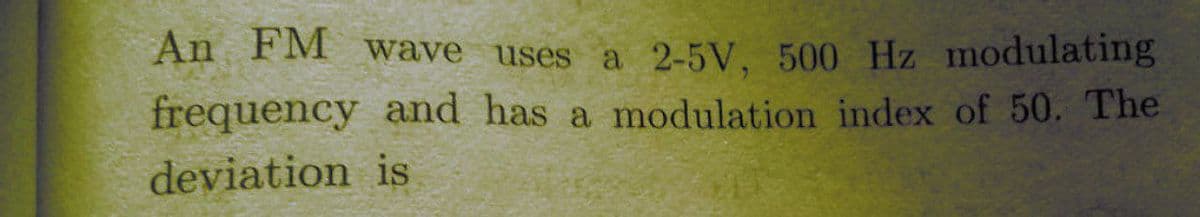 An FM wave uses a 2-5V, 500 Hz modulating
frequency and has a modulation index of 50. The
deviation is
