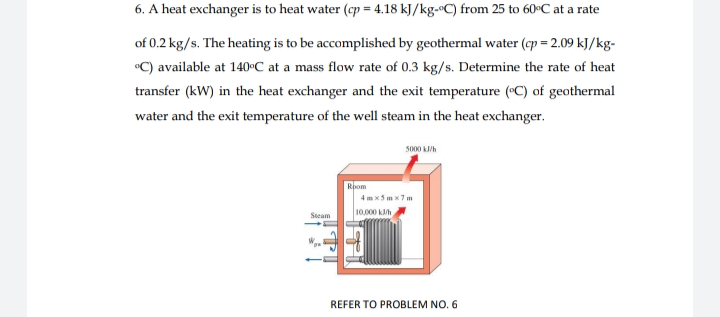 6. A heat exchanger is to heat water (cp = 4.18 kJ/kg-ºC) from 25 to 60°C at a rate
of 0.2 kg/s. The heating is to be accomplished by geothermal water (cp = 2.09 kJ/kg-
C) available at 140°C at a mass flow rate of 0.3 kg/s. Determine the rate of heat
transfer (kW) in the heat exchanger and the exit temperature (C) of geothermal
water and the exit temperature of the well steam in the heat exchanger.
5000 k/h
Rpom
4 m x5 m x7 m
10.000 kh
Steam
REFER TO PROBLEM NO. 6
