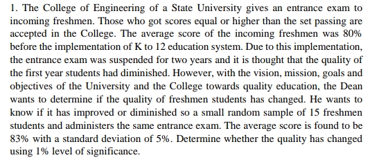 1. The College of Engineering of a State University gives an entrance exam to
incoming freshmen. Those who got scores equal or higher than the set passing are
accepted in the College. The average score of the incoming freshmen was 80%
before the implementation of K to 12 education system. Due to this implementation,
the entrance exam was suspended for two years and it is thought that the quality of
the first year students had diminished. However, with the vision, mission, goals and
objectives of the University and the College towards quality education, the Dean
wants to determine if the quality of freshmen students has changed. He wants to
know if it has improved or diminished so a small random sample of 15 freshmen
students and administers the same entrance exam. The average score is found to be
83% with a standard deviation of 5%. Determine whether the quality has changed
using 1% level of significance.
