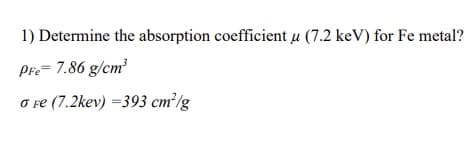 1) Determine the absorption coefficient u (7.2 keV) for Fe metal?
Pre= 7.86 g/cm?
O re (7.2kev) =393 cm²/g
