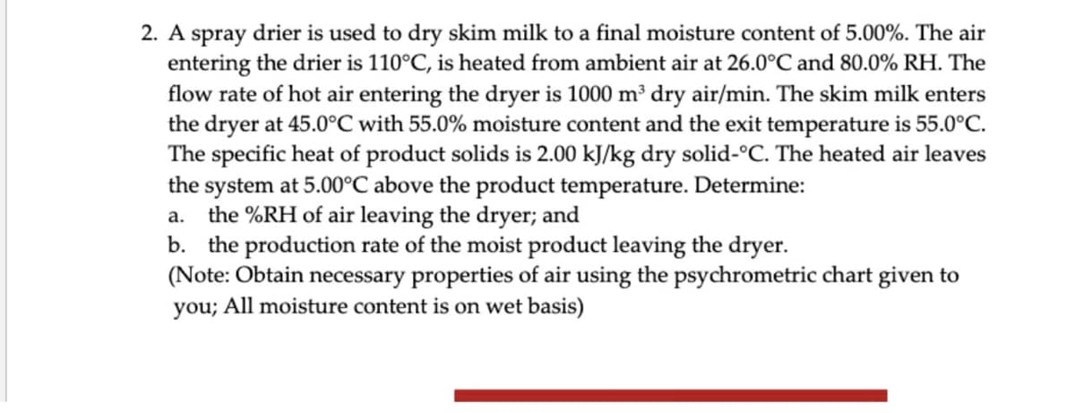 2. A spray drier is used to dry skim milk to a final moisture content of 5.00%. The air
entering the drier is 110°C, is heated from ambient air at 26.0°C and 80.0% RH. The
flow rate of hot air entering the dryer is 1000 m³ dry air/min. The skim milk enters
the dryer at 45.0°C with 55.0% moisture content and the exit temperature is 55.0°C.
The specific heat of product solids is 2.00 kJ/kg dry solid-°C. The heated air leaves
the system at 5.00°C above the product temperature. Determine:
a. the %RH of air leaving the dryer; and
b. the production rate of the moist product leaving the dryer.
(Note: Obtain necessary properties of air using the psychrometric chart given to
you; All moisture content is on wet basis)