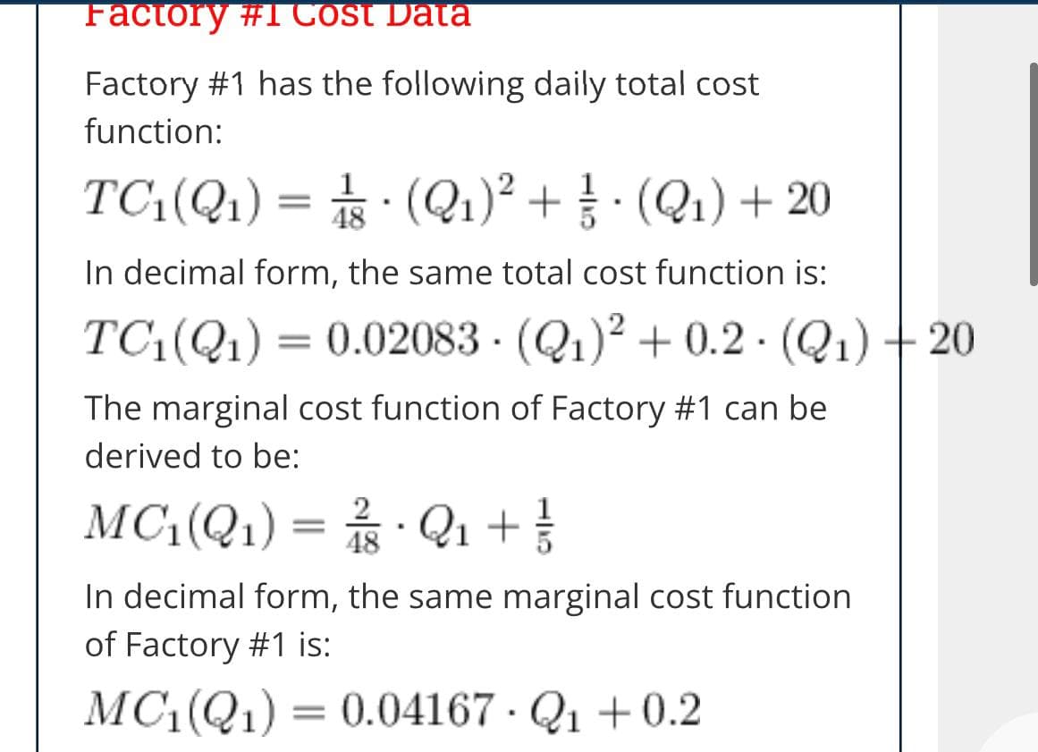 Factory #1 Cost Data
Factory #1 has the following daily total cost
function:
TC:(Q1) = (Q1)² + } · (Q1) + 20
48
In decimal form, the same total cost function is:
TC(Q1) = 0.02083 - (Q1)? + 0.2 · (Q1) + 20
The marginal cost function of Factory #1 can be
derived to be:
MC(Q1) = Q1 +
2
48
In decimal form, the same marginal cost function
of Factory #1 is:
MC1(Q1) = 0.04167 · Q1 +0.2
