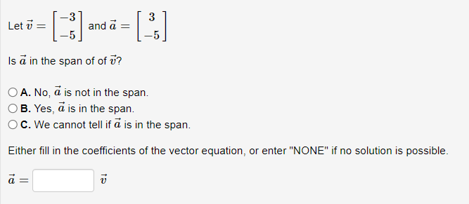 -
- [+] and = []
a
Let 7 =
Is a in the span of of v?
A. No, a is not in the span.
B. Yes, a is in the span.
OC. We cannot tell if a is in the span.
Either fill in the coefficients
ā =
15
V
of the vector equation, or enter "NONE" if no solution is possible.