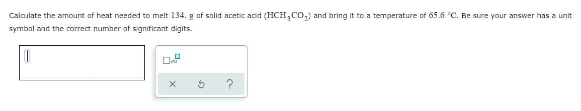 Calculate the amount of heat needed to melt 134. g of solid acetic acid (HCH,C0,) and bring it to a temperature of 65.6 °C. Be sure your answer has a unit
symbol and the correct number of significant digits.
