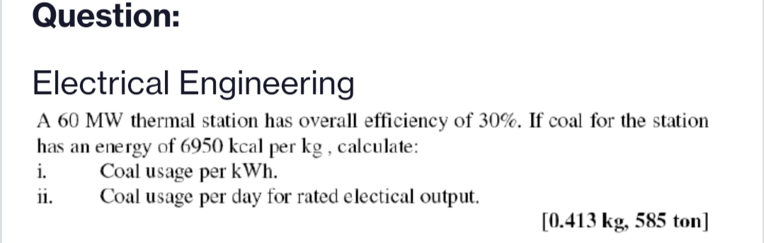 Question:
Electrical Engineering
A 60 MW thermal station has overall efficiency of 30%. If coal for the station
has an energy of 6950 kcal per kg , calculate:
i.
Coal usage per kWh.
Coal usage per day for rated electical output.
ii.
[0.413 kg, 585 ton]

