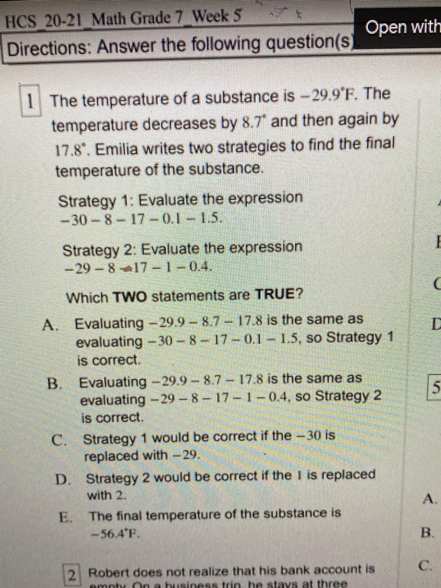 1 The temperature of a substance is -29.9 F. The
temperature decreases by 8.7 and then again by
17.8". Emilia writes two strategies to find the final
temperature of the substance.
Strategy 1: Evaluate the expression
-30-8-17-0.1 1.5.
Strategy 2: Evaluate the expression
-29 8 17-1-0.4.
Which TWO statements are TRUE?
A. Evaluating -29.9 8.7- 17.8 is the same as
evaluating -30-8-17-0.1 – 1.5, so Strategy 1
is correct.
B. Evaluating -29.9-8.7- 17.8 is the same as
evaluating -29 – 8-17 1-0.4, so Strategy 2
is correct.
C. Strategy 1 would be correct if the -30 is
replaced with -29.
D. Strategy 2 would be correct if the I is replaced
with 2.
The final temperature of the substance is
-56.4 F.
E.
