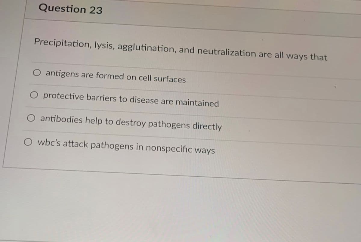 Question 23
Precipitation, lysis, agglutination, and neutralization are all ways that
O antigens are formed on cell surfaces
O protective barriers to disease are maintained
antibodies help to destroy pathogens directly
O wbc's attack pathogens in nonspecific ways
