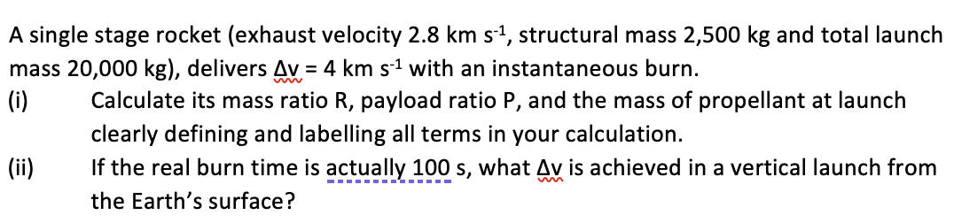 A single stage rocket (exhaust velocity 2.8 km s1, structural mass 2,500 kg and total launch
mass 20,000 kg), delivers Av = 4 km s1 with an instantaneous burn.
(i)
Calculate its mass ratio R, payload ratio P, and the mass of propellant at launch
clearly defining and labelling all terms in your calculation.
If the real burn time is actually 100 s, what Av is achieved in a vertical launch from
the Earth's surface?
(ii)
